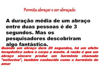 Permita abraçar e ser abraçado
A duração média de um abraço
entre duas pessoas é de 3
segundos. Mas os
pesquisadores descobriram
algo fantástico.
Quando um abraço dura 20 segundos, há um efeito
terapêutico sobre o corpo e mente. A razão é que um
abraço sincero produz um hormônio chamado
"oxitocina", também conhecido como o hormônio do
amor
.
 