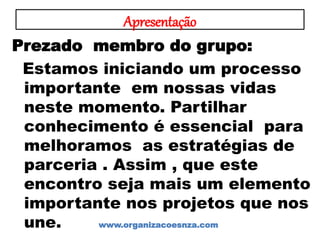 Apresentação
Prezado membro do grupo:
Estamos iniciando um processo
importante em nossas vidas
neste momento. Partilhar
conhecimento é essencial para
melhoramos as estratégias de
parceria . Assim , que este
encontro seja mais um elemento
importante nos projetos que nos
une. www.organizacoesnza.com
 