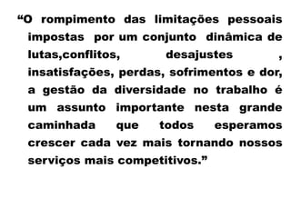 “O rompimento das limitações pessoais
impostas por um conjunto dinâmica de
lutas,conflitos, desajustes ,
insatisfações, perdas, sofrimentos e dor,
a gestão da diversidade no trabalho é
um assunto importante nesta grande
caminhada que todos esperamos
crescer cada vez mais tornando nossos
serviços mais competitivos.”
 