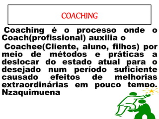 COACHING
Coaching é o processo onde o
Coach(profissional) auxilia o
Coachee(Cliente, aluno, filhos) por
meio de métodos e práticas a
deslocar do estado atual para o
desejado num período suficiente
causado efeitos de melhorias
extraordinárias em pouco tempo.
Nzaquimuena
 