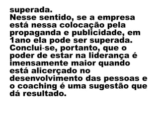 superada.
Nesse sentido, se a empresa
está nessa colocação pela
propaganda e publicidade, em
1ano ela pode ser superada.
Conclui‐se, portanto, que o
poder de estar na liderança é
imensamente maior quando
está alicerçado no
desenvolvimento das pessoas e
o coaching é uma sugestão que
dá resultado.
 