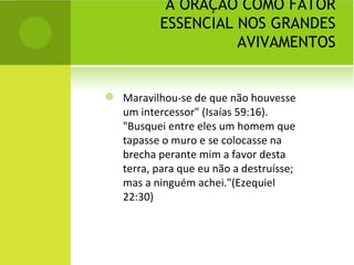 A ORAÇÃO COMO FATOR ESSENCIAL NOS GRANDES AVIVAMENTOS Maravilhou-se de que não houvesse um intercessor" (Isaías 59:16). "Busquei entre eles um homem que tapasse o muro e se colocasse na brecha perante mim a favor desta terra, para que eu não a destruísse; mas a ninguém achei."(Ezequiel 22:30)  