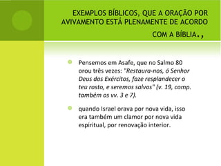 EXEMPLOS BÍBLICOS, QUE A ORAÇÃO POR AVIVAMENTO ESTÁ PLENAMENTE DE ACORDO COM A BÍBLIA . ,  Pensemos em Asafe, que no Salmo 80 orou três vezes:  "Restaura-nos, ó Senhor Deus dos Exércitos, faze resplandecer o teu rosto, e seremos salvos" (v. 19, comp. também os vv. 3 e 7).   quando Israel orava por nova vida, isso era também um clamor por nova vida espiritual, por renovação interior. 