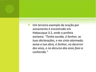 Um terceiro exemplo de oração por avivamento é encontrado em Habacuque 3.2, onde o profeta exclama:  "Tenho ouvido, ó Senhor, as tuas declarações, e me sinto alarmado; aviva a tua obra, ó Senhor, no decorrer dos anos, e no decurso dos anos faze-a conhecida."   