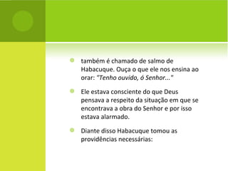 também é chamado de salmo de Habacuque. Ouça o que ele nos ensina ao orar:  "Tenho ouvido, ó Senhor..."   Ele estava consciente do que Deus pensava a respeito da situação em que se encontrava a obra do Senhor e por isso estava alarmado. Diante disso Habacuque tomou as providências necessárias: 