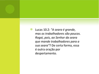 Lucas 10.2:  "A seara é grande, mas os trabalhadores são poucos. Rogai, pois, ao Senhor da seara que mande trabalhadores para a sua seara" ? De certa forma, essa é outra oração por despertamento. 