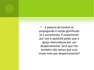 A palavra do Senhor se propagando e sendo glorificada já é avivamento. E exatamente por isso o apóstolo pediu que a igreja intercedesse por um despertamento. Será que nós também não temos que orar muito mais por despertamento? 