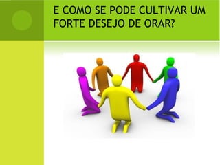 E COMO SE PODE CULTIVAR UM FORTE DESEJO DE ORAR?  