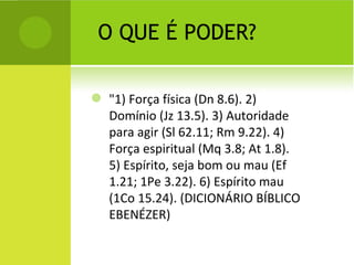 O QUE É PODER? "1) Força física (Dn 8.6). 2) Domínio (Jz 13.5). 3) Autoridade para agir (Sl 62.11; Rm 9.22). 4) Força espiritual (Mq 3.8; At 1.8). 5) Espírito, seja bom ou mau (Ef 1.21; 1Pe 3.22). 6) Espírito mau (1Co 15.24). (DICIONÁRIO BÍBLICO EBENÉZER) 