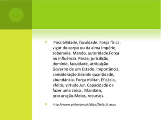 Possibilidade, faculdade. Força física, vigor do corpo ou da alma Império, soberania. Mando, autoridade.Força ou influência. Posse, jurisdição, domínio, faculdade, atribuição. Governo de um Estado. Importância, consideração.Grande quantidade, abundância. Força militar. Eficácia, efeito, virtude. Jur.  Capacidade de fazer uma coisa.. Mandato, procuração.Meios, recursos. http://www.priberam.pt/dlpo/Default.aspx 