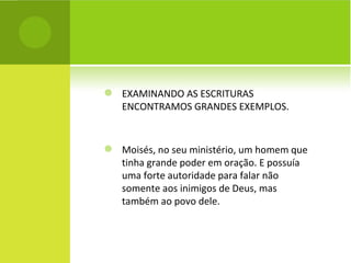 EXAMINANDO AS ESCRITURAS ENCONTRAMOS GRANDES EXEMPLOS. Moisés, no seu ministério, um homem que tinha grande poder em oração. E possuía uma forte autoridade para falar não somente aos inimigos de Deus, mas também ao povo dele. 
