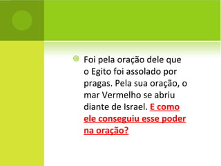 Foi pela oração dele que o Egito foi assolado por pragas. Pela sua oração, o mar Vermelho se abriu diante de Israel.  E como ele conseguiu esse poder na oração? 