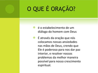 O QUE É ORAÇÃO? é o estabelecimento de um diálogo do homem com Deus É através da oração que nós colocamos nossas ansiedades nas mãos de Deus, crendo que Ele é poderoso para nos dar paz interior, e resolver nossos problemas da melhor maneira possível para nosso crescimento espiritual. 