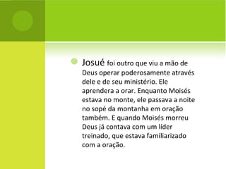Josué  foi outro que viu a mão de Deus operar poderosamente através dele e de seu ministério. Ele aprendera a orar. Enquanto Moisés estava no monte, ele passava a noite no sopé da montanha em oração também. E quando Moisés morreu Deus já contava com um líder treinado, que estava familiarizado com a oração. 