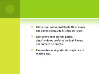 Elias atuou como profeta de Deus numa das piores épocas da história de Israel. Elias orava com grande poder, desafiando os profetas de Baal. Ele era um homem de oração. Passava horas seguidas de oração e até mesmo dias.  