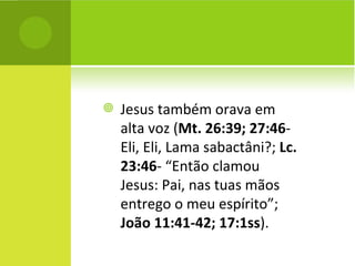 Jesus também orava em alta voz ( Mt. 26:39; 27:46 - Eli, Eli, Lama sabactâni?;  Lc. 23:46 - “Então clamou Jesus: Pai, nas tuas mãos entrego o meu espírito”;  João 11:41-42; 17:1ss ).  
