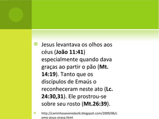 Jesus levantava os olhos aos céus ( João 11:41 ) especialmente quando dava graças ao partir o pão ( Mt. 14:19 ). Tanto que os discípulos de Emaús o reconheceram neste ato ( Lc. 24:30,31 ). Ele prostrou-se sobre seu rosto ( Mt.26:39 ).  http://caminhoseveredastk.blogspot.com/2009/06/como-jesus-orava.html 
