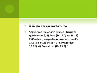 A oração traz quebrantamento Segundo o Dicionário Bíblico Ebenézer quebrantar é, 1) Ferir (Jó 19.2; At 21.13). 2) Quebrar; despedaçar; acabar com (Ez 17.15; Is 8.15; 14.25). 3) Esmagar (Jó 16.12). 4) Desanimar (Pv 15.4)." 