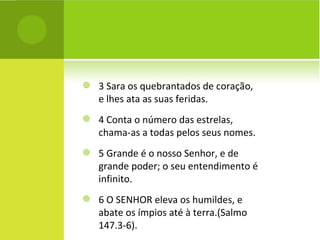 3 Sara os quebrantados de coração, e lhes ata as suas feridas. 4 Conta o número das estrelas, chama-as a todas pelos seus nomes. 5 Grande é o nosso Senhor, e de grande poder; o seu entendimento é infinito. 6 O SENHOR eleva os humildes, e abate os ímpios até à terra.(Salmo 147.3-6). 