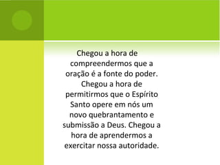 Chegou a hora de compreendermos que a oração é a fonte do poder. Chegou a hora de permitirmos que o Espírito Santo opere em nós um novo quebrantamento e submissão a Deus. Chegou a hora de aprendermos a exercitar nossa autoridade. 