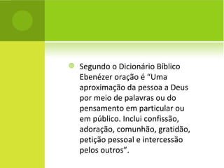 Segundo o Dicionário Bíblico Ebenézer oração é “Uma aproximação da pessoa a Deus por meio de palavras ou do pensamento em particular ou em público. Inclui confissão, adoração, comunhão, gratidão, petição pessoal e intercessão pelos outros”. 