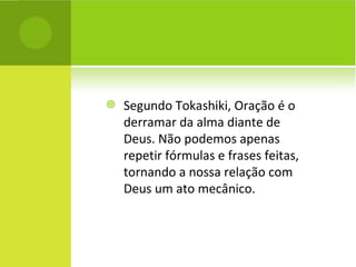Segundo Tokashiki, Oração é o derramar da alma diante de Deus. Não podemos apenas repetir fórmulas e frases feitas, tornando a nossa relação com Deus um ato mecânico.  
