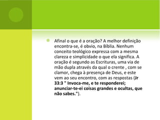 Afinal o que é a oração? A melhor definição encontra-se, é obvio, na Bíblia. Nenhum conceito teológico expressa com a mesma clareza e simplicidade o que ela significa. A oração é segundo as Escrituras, uma via de mão dupla através da qual o crente , com se clamor, chega à presença de Deus, e este vem ao seu encontro, com as respostas ( Jr 33:3 " Invoca-me, e te responderei; anunciar-te-ei coisas grandes e ocultas, que não sabes." ).  