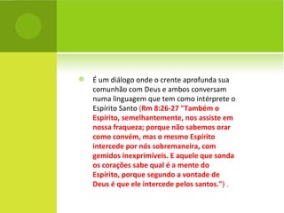 É um diálogo onde o crente aprofunda sua comunhão com Deus e ambos conversam numa linguagem que tem como intérprete o Espírito Santo  ( Rm 8:26-27 "Também o Espírito, semelhantemente, nos assiste em nossa fraqueza; porque não sabemos orar como convém, mas o mesmo Espírito intercede por nós sobremaneira, com gemidos inexprimíveis. E aquele que sonda os corações sabe qual é a mente do Espírito, porque segundo a vontade de Deus é que ele intercede pelos santos." ) . 