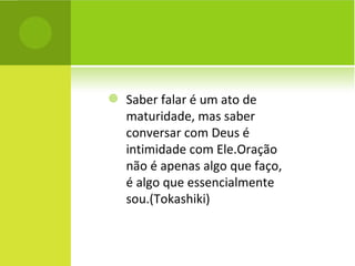 Saber falar é um ato de maturidade, mas saber conversar com Deus é intimidade com Ele.Oração não é apenas algo que faço, é algo que essencialmente sou.(Tokashiki) 