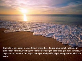 Haz sólo lo que amas y serás feliz, y el que hace lo que ama, está benditamente condenado al éxito, que llegará cuando deba llegar, porque lo que debe ser será, y llegará naturalmente. No hagas nada por obligación ni por compromiso, sino por amor.