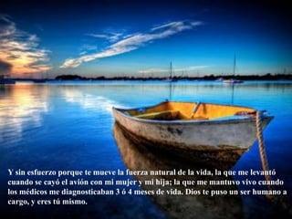 Y sin esfuerzo porque te mueve la fuerza natural de la vida, la que me levantó cuando se cayó el avión con mi mujer y mi hija; la que me mantuvo vivo cuando los médicos me diagnosticaban 3 ó 4 meses de vida. Dios te puso un ser humano a cargo, y eres tú mismo. 