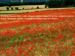 A ti debes hacerte libre y feliz, después podrás compartir la vida verdadera con los demás. Recuerda a Jesús: "Amarás al prójimo como a ti mismo". 