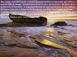 Hay tantas cosas para gozar y nuestro paso por la tierra es tan corto, que sufrir es una pérdida de tiempo. Tenemos para gozar la nieve del invierno y las flores de la primavera, el chocolate , la baguette francesa, los tacos mexicanos, el vino chileno, los mares y los ríos, el fútbol de los brasileros, Las Mil y Una Noches, la Divina Comedia, el Quijote, el Pedro Páramo, los boleros de Manzanero y las poesías de Whitman, Mäiller, Mozart, Chopin, Beethoven, Caraballo, Rembrandt, Velásquez, Picasso y Tamayo, entre tantas maravillas. 
