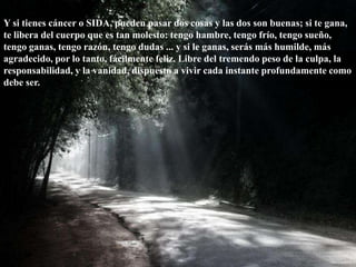 Y si tienes cáncer o SIDA, pueden pasar dos cosas y las dos son buenas; si te gana, te libera del cuerpo que es tan molesto: tengo hambre, tengo frío, tengo sueño, tengo ganas, tengo razón, tengo dudas ... y si le ganas, serás más humilde, más agradecido, por lo tanto, fácilmente feliz. Libre del tremendo peso de la culpa, la responsabilidad, y la vanidad, dispuesto a vivir cada instante profundamente como debe ser. 