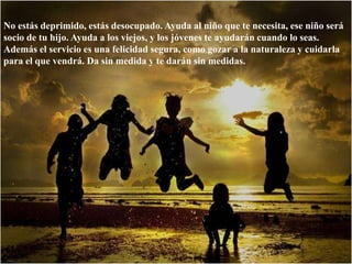 No estás deprimido, estás desocupado. Ayuda al niño que te necesita, ese niño será socio de tu hijo. Ayuda a los viejos, y los jóvenes te ayudarán cuando lo seas. Además el servicio es una felicidad segura, como gozar a la naturaleza y cuidarla para el que vendrá. Da sin medida y te darán sin medidas. 