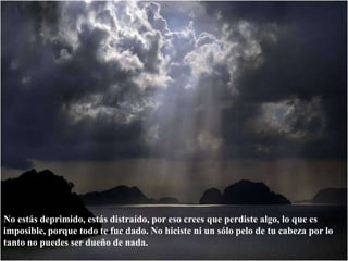 No estás deprimido, estás distraído, por eso crees que perdiste algo, lo que es imposible, porque todo te fue dado. No hiciste ni un sólo pelo de tu cabeza por lo tanto no puedes ser dueño de nada. 