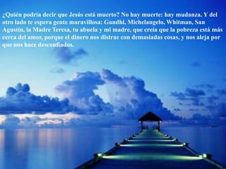 ¿Quién podría decir que Jesús está muerto? No hay muerte: hay mudanza. Y del otro lado te espera gente maravillosa: Gandhi, Michelangelo, Whitman, San Agustín, la Madre Teresa, tu abuela y mi madre, que creía que la pobreza está más cerca del amor, porque el dinero nos distrae con demasiadas cosas, y nos aleja por que nos hace desconfiados. 