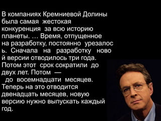 В компаниях Кремниевой Долины
была самая жестокая
конкуренция за всю историю
планеты. … Время, отпущенное
на разработку, постоянно урезалос
ь. Сначала на разработку ново
й версии отводилось три года.
Потом этот срок сократили до
двух лет. Потом —
до восемнадцати месяцев.
Теперь на это отводится
двенадцать месяцев, новую
версию нужно выпускать каждый
год.
 