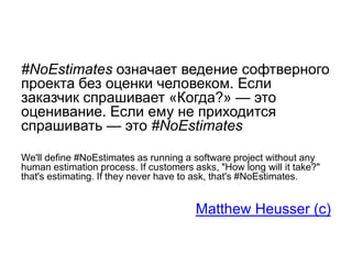 #NoEstimates означает ведение софтверного
проекта без оценки человеком. Если
заказчик спрашивает «Когда?» — это
оценивание. Если ему не приходится
спрашивать — это #NoEstimates
We'll define #NoEstimates as running a software project without any
human estimation process. If customers asks, "How long will it take?"
that's estimating. If they never have to ask, that's #NoEstimates.
Matthew Heusser (c)
 