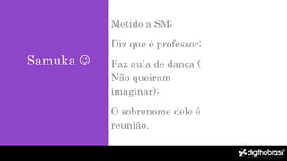 Samuka 
Metido a SM;
Diz que é professor;
Faz aula de dança (
Não queiram
imaginar);
O sobrenome dele é
reunião.
 