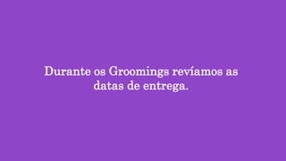 Durante os Groomings revíamos as
datas de entrega.
 