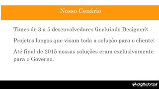 Nosso Cenário
Times de 3 a 5 desenvolvedores (incluindo Designer);
Projetos longos que visam toda a solução para o cliente;
Até final de 2015 nossas soluções eram exclusivamente
para o Governo.
 