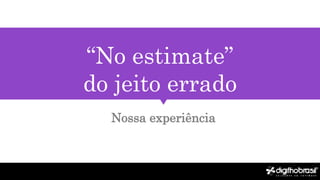 “No estimate”
do jeito errado
Nossa experiência
 