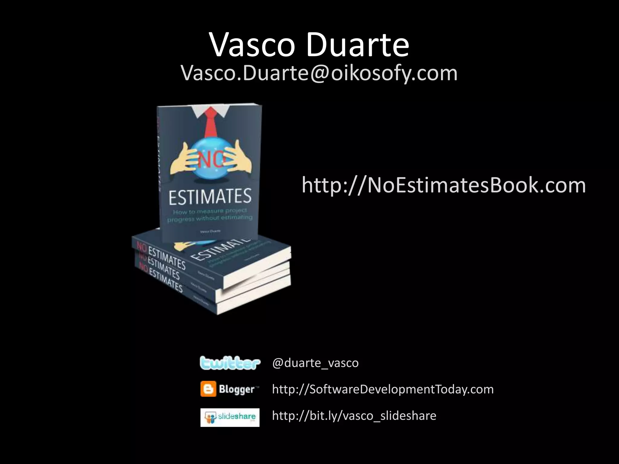 Vasco Duarte
@duarte_vasco
http://SoftwareDevelopmentToday.com
http://bit.ly/vasco_slideshare
Vasco.Duarte@oikosofy.com
http://NoEstimatesBook.com
 