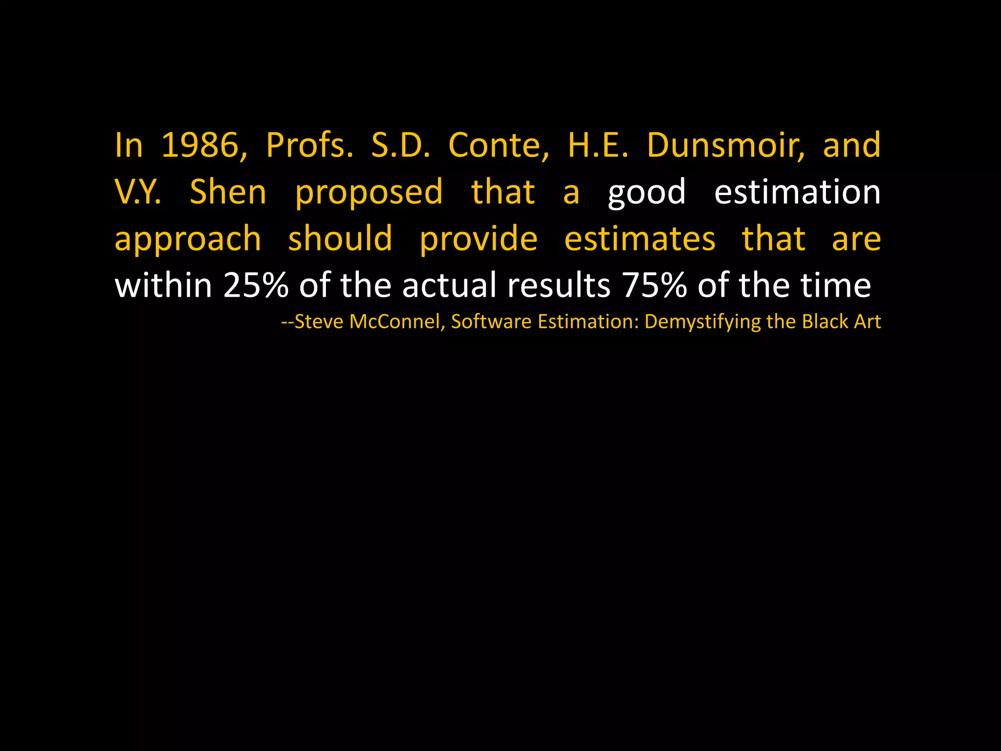 In 1986, Profs. S.D. Conte, H.E. Dunsmoir, and
V.Y. Shen proposed that a good estimation
approach should provide estimates that are
within 25% of the actual results 75% of the time
--Steve McConnel, Software Estimation: Demystifying the Black Art
 