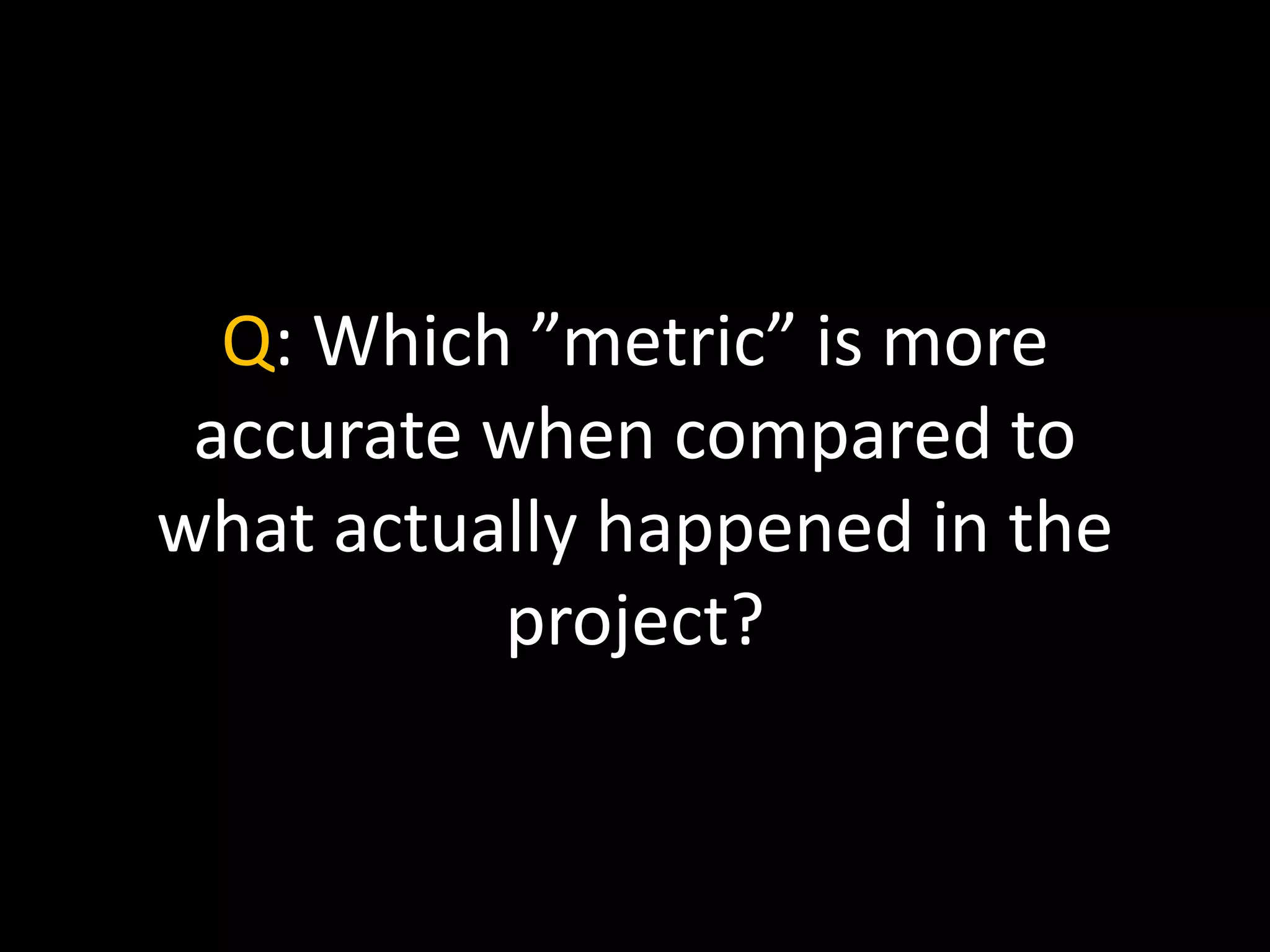 Q: Which ”metric” is more
accurate when compared to
what actually happened in the
project?
 