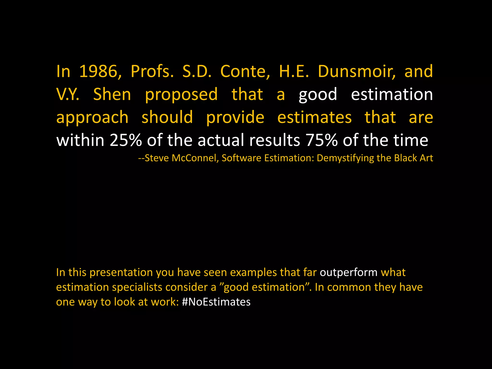 In 1986, Profs. S.D. Conte, H.E. Dunsmoir, and
V.Y. Shen proposed that a good estimation
approach should provide estimates that are
within 25% of the actual results 75% of the time
--Steve McConnel, Software Estimation: Demystifying the Black Art
In this presentation you have seen examples that far outperform what
estimation specialists consider a ”good estimation”. In common they have
one way to look at work: #NoEstimates
 