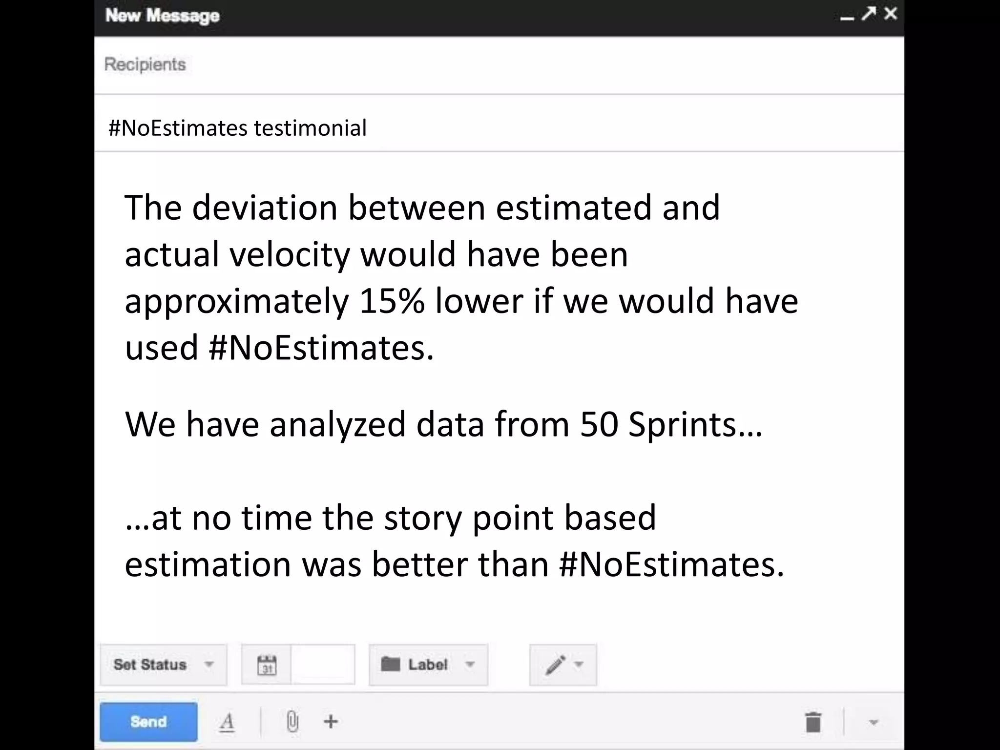 #NoEstimates testimonial
The deviation between estimated and
actual velocity would have been
approximately 15% lower if we would have
used #NoEstimates.
We have analyzed data from 50 Sprints…
…at no time the story point based
estimation was better than #NoEstimates.
 