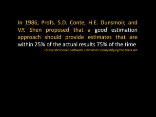 In 1986, Profs. S.D. Conte, H.E. Dunsmoir, and
V.Y. Shen proposed that a good estimation
approach should provide estimates that are
within 25% of the actual results 75% of the time
--Steve McConnel, Software Estimation: Demystifying the Black Art
 