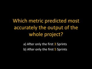 Which metric predicted most
accurately the output of the
whole project?
a) After only the first 3 Sprints
b) After only the first 5 Sprints
 